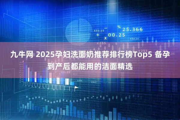 九牛网 2025孕妇洗面奶推荐排行榜Top5 备孕到产后都能用的洁面精选