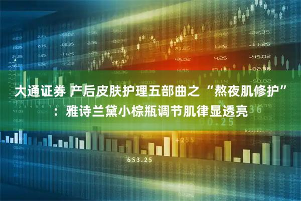 大通证券 产后皮肤护理五部曲之 “熬夜肌修护”：雅诗兰黛小棕瓶调节肌律显透亮
