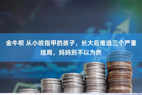 金牛呗 从小咬指甲的孩子，长大后难逃三个严重结局，妈妈别不以为然