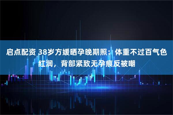 启点配资 38岁方媛晒孕晚期照：体重不过百气色红润，背部紧致无孕痕反被嘲