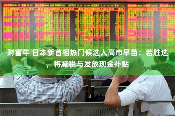 财富牛 日本新首相热门候选人高市早苗：若胜选，将减税与发放现金补贴