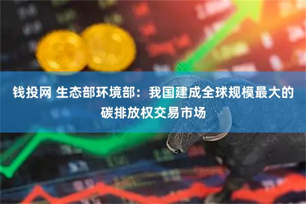 钱投网 生态部环境部：我国建成全球规模最大的碳排放权交易市场