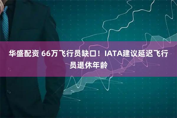 华盛配资 66万飞行员缺口！IATA建议延迟飞行员退休年龄