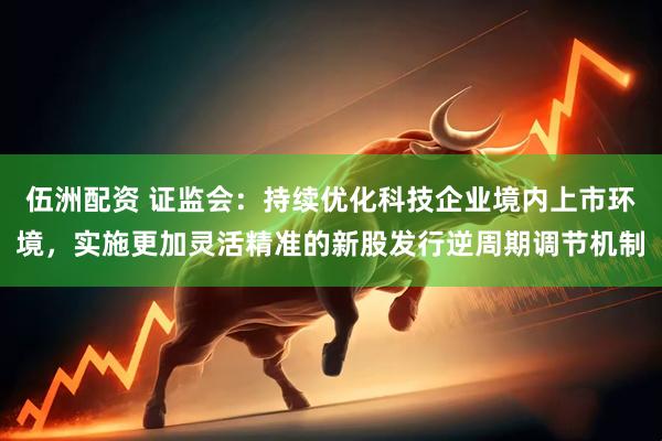 伍洲配资 证监会：持续优化科技企业境内上市环境，实施更加灵活精准的新股发行逆周期调节机制
