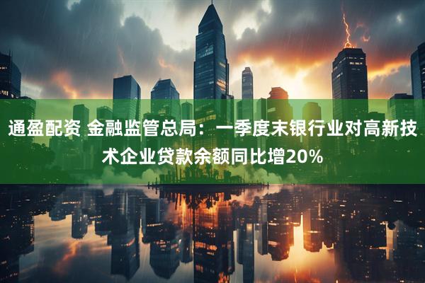 通盈配资 金融监管总局：一季度末银行业对高新技术企业贷款余额同比增20%