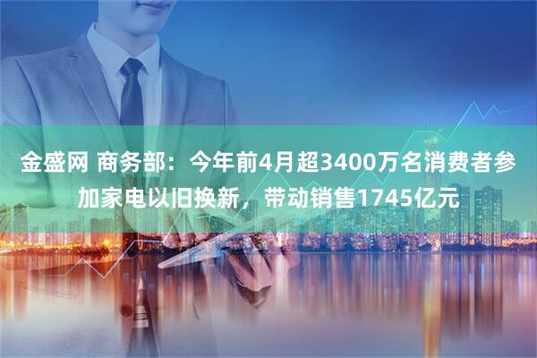 金盛网 商务部：今年前4月超3400万名消费者参加家电以旧换新，带动销售1745亿元