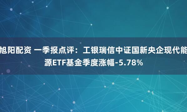 旭阳配资 一季报点评：工银瑞信中证国新央企现代能源ETF基金季度涨幅-5.78%