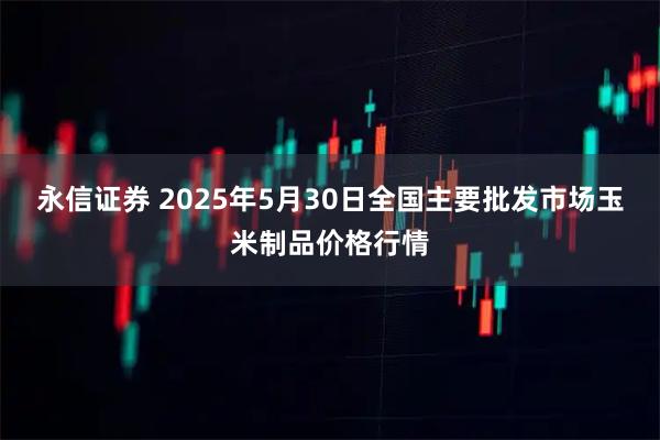 永信证券 2025年5月30日全国主要批发市场玉米制品价格行情