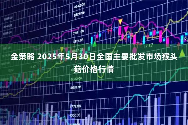 金策略 2025年5月30日全国主要批发市场猴头菇价格行情