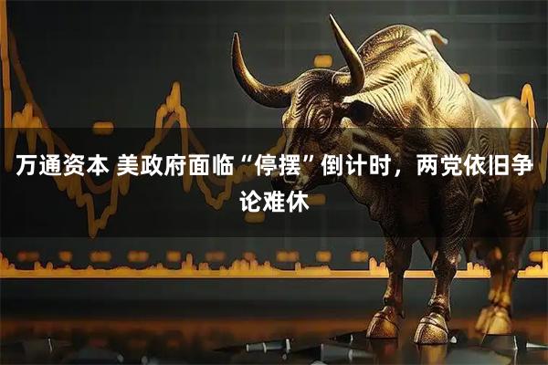 万通资本 美政府面临“停摆”倒计时，两党依旧争论难休