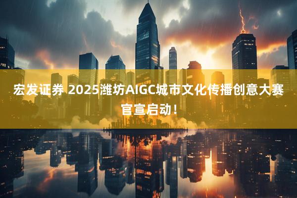 宏发证券 2025潍坊AIGC城市文化传播创意大赛官宣启动！