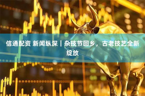 信通配资 新闻纵深｜杂技节回乡，古老技艺全新绽放