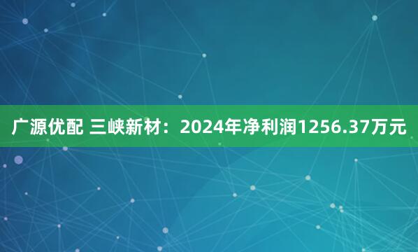 广源优配 三峡新材：2024年净利润1256.37万元
