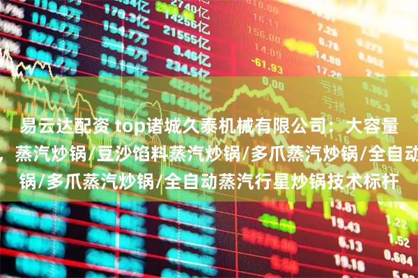 易云达配资 top诸城久泰机械有限公司：大容量蒸汽搅拌炒锅行业优选，蒸汽炒锅/豆沙馅料蒸汽炒锅/多爪蒸汽炒锅/全自动蒸汽行星炒锅技术标杆