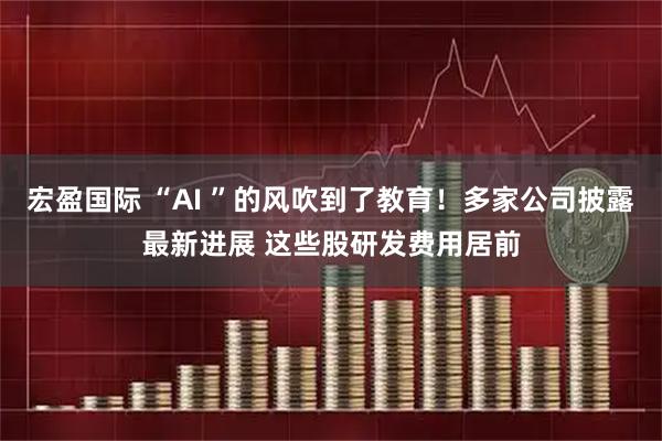 宏盈国际 “AI ”的风吹到了教育！多家公司披露最新进展 这些股研发费用居前