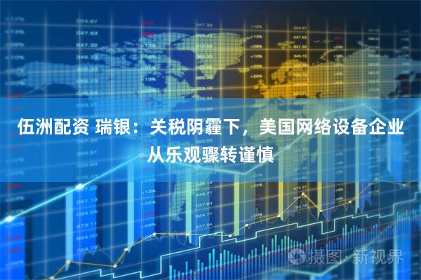 伍洲配资 瑞银：关税阴霾下，美国网络设备企业从乐观骤转谨慎