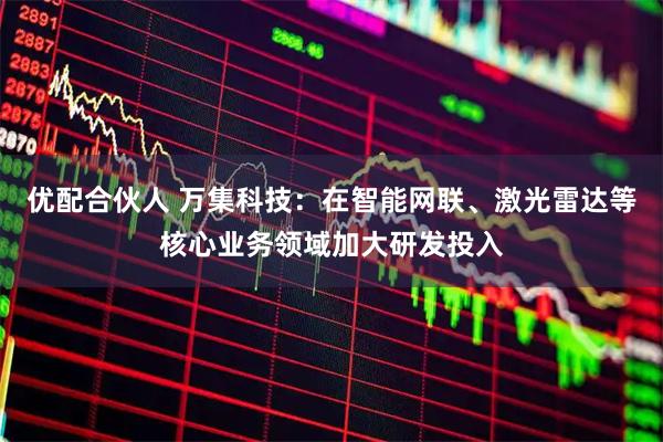 优配合伙人 万集科技：在智能网联、激光雷达等核心业务领域加大研发投入