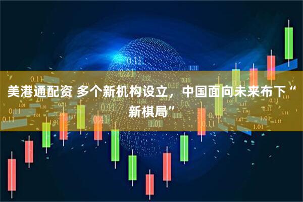 美港通配资 多个新机构设立，中国面向未来布下“新棋局”