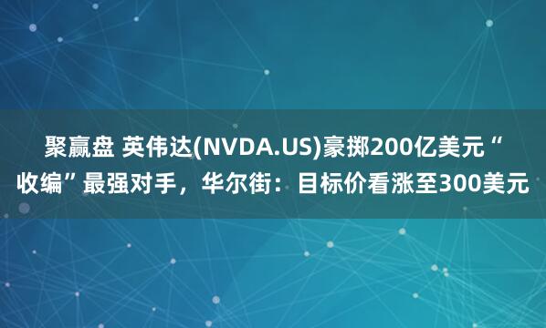 聚赢盘 英伟达(NVDA.US)豪掷200亿美元“收编”最强对手,华尔街:目标价看涨至300美元