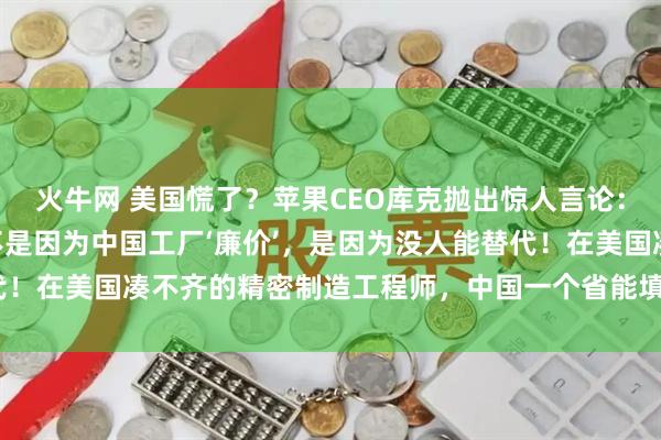 火牛网 美国慌了?苹果CEO库克抛出惊人言论:“我们死守中国制造,不是因为中国工厂‘廉价’,是因为没人能替代!在美国凑不齐的精密制造工程师,中国一个省能填满几个足球场!”