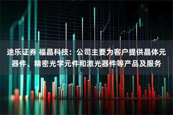 途乐证券 福晶科技：公司主要为客户提供晶体元器件、精密光学元件和激光器件等产品及服务