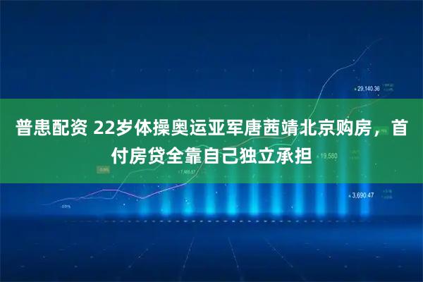 普患配资 22岁体操奥运亚军唐茜靖北京购房，首付房贷全靠自己独立承担