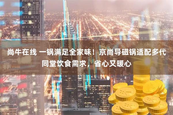 尚牛在线 一锅满足全家味!京尚导磁锅适配多代同堂饮食需求,省心又暖心