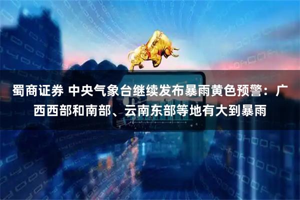 蜀商证券 中央气象台继续发布暴雨黄色预警:广西西部和南部、云南东部等地有大到暴雨