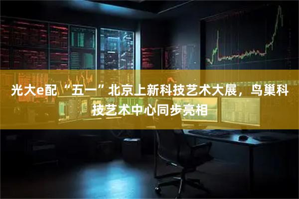 光大e配 “五一”北京上新科技艺术大展，鸟巢科技艺术中心同步亮相