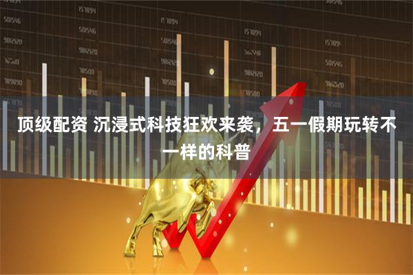 顶级配资 沉浸式科技狂欢来袭，五一假期玩转不一样的科普
