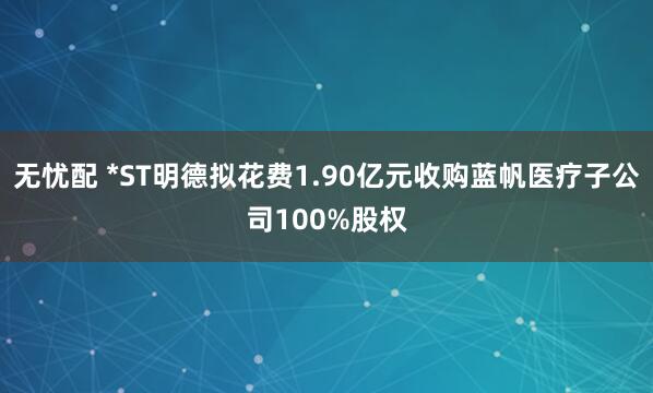 无忧配 *ST明德拟花费1.90亿元收购蓝帆医疗子公司100%股权
