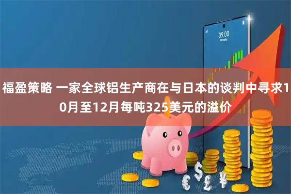 福盈策略 一家全球铝生产商在与日本的谈判中寻求10月至12月每吨325美元的溢价